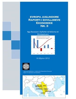 evropa juglindore
         Raporti i zhvillimeve
             Ekonomike
                Nr. 3

       Nga Recesioni i Dyfishtë në Reforma të
                  Përshpejtuara
               7              Rritja ekonomike EJL6 (%, majtas)          25

               6              Papunesia e EJL6 (%, djathtas)
                                                                         24
               5

               4                                                         23

               3
                                                                         22
               2
                                                                         21
               1

               0                                                         20
               -1
                                                                         19
               -2

               -3                                                        18
                    2007   2008     2009      2010      2011      2012




                           18 dhjetor 2012




Njësia për Reduktimin e Varfërisë dhe Manaxhimin Ekonomik
Rajoni i Evropës dhe Azisë Qendrore
 