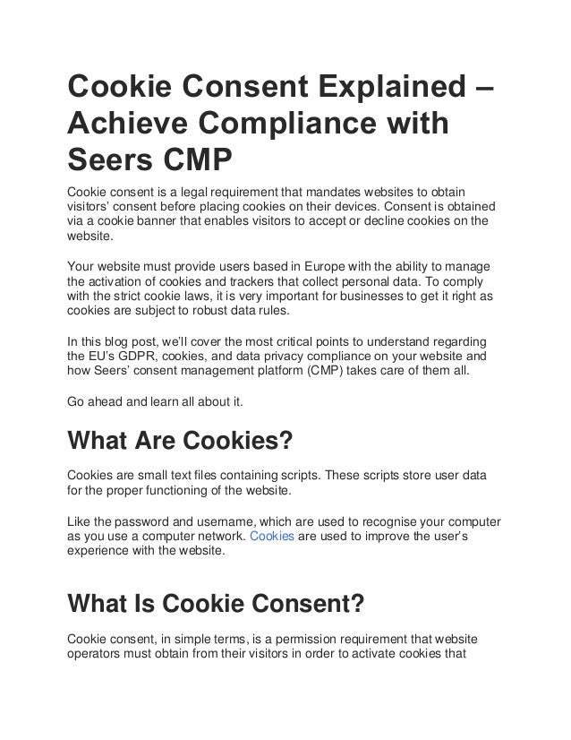 Cookie Consent Explained –
Achieve Compliance with
Seers CMP
Cookie consent is a legal requirement that mandates websites to obtain
visitors’ consent before placing cookies on their devices. Consent is obtained
via a cookie banner that enables visitors to accept or decline cookies on the
website.
Your website must provide users based in Europe with the ability to manage
the activation of cookies and trackers that collect personal data. To comply
with the strict cookie laws, it is very important for businesses to get it right as
cookies are subject to robust data rules.
In this blog post, we’ll cover the most critical points to understand regarding
the EU’s GDPR, cookies, and data privacy compliance on your website and
how Seers’ consent management platform (CMP) takes care of them all.
Go ahead and learn all about it.
What Are Cookies?
Cookies are small text files containing scripts. These scripts store user data
for the proper functioning of the website.
Like the password and username, which are used to recognise your computer
as you use a computer network. Cookies are used to improve the user’s
experience with the website.
GET COOKIE CONSENT
What Is Cookie Consent?
Cookie consent, in simple terms, is a permission requirement that website
operators must obtain from their visitors in order to activate cookies that
 