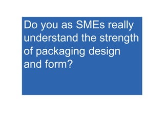Do you as SMEs really
understand the strength
of packaging design
and form?