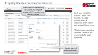 Assigning licenses / medical information 
16 
Each user can either upload / input their license / medical qualifications & renewals, or an admin can upload / input them 
This includes uploading scanned copies of the documents for audit purposes… 
Upload scanned document copies 
License dashboard showing status and allowing self- service edit / renewal / new license creation  