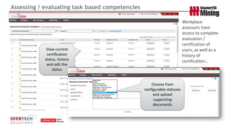 Assessing / evaluating task based competencies 
17 
View current certification status, history and edit the status 
Workplace assessors have access to complete evaluation / certification of users, as well as a history of certification… 
Choose from configurable statuses and upload supporting documents  