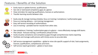 Features / Benefits of the Solution 
10 
Easily input or update licenses, qualifications 
See role or task based competency gaps at a glance 
View reminders for expiring qualifications, licenses or authorizations 
Transfer learning records between sites 
Easily view & manage training schedule, focus on training / compliance / authorization gaps 
Focus on training delivery –not training management 
Easy, self-service recording of authorizations 
Less re-training –portable learner records from other sites 
See compliance / training / authorization gaps at a glance –more effectively manage shift teams 
Plan ahead -forecast training / certifications ahead of time 
Easily visualize compliance and competency gaps through comprehensive matrix reporting 
Facilitate and manage audit process with timely access to accurate data 
Self service management capabilities –global or mine site specific support of role / task assignments, licenses, qualifications, competencies and more… 
Self-service report generation –global or local views  