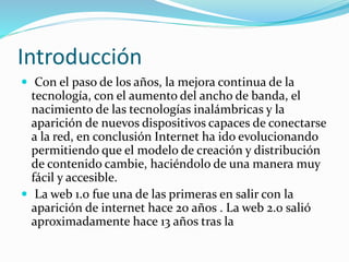 Introducción
 Con el paso de los años, la mejora continua de la
tecnología, con el aumento del ancho de banda, el
nacimiento de las tecnologías inalámbricas y la
aparición de nuevos dispositivos capaces de conectarse
a la red, en conclusión Internet ha ido evolucionando
permitiendo que el modelo de creación y distribución
de contenido cambie, haciéndolo de una manera muy
fácil y accesible.
 La web 1.0 fue una de las primeras en salir con la
aparición de internet hace 20 años . La web 2.0 salió
aproximadamente hace 13 años tras la
 