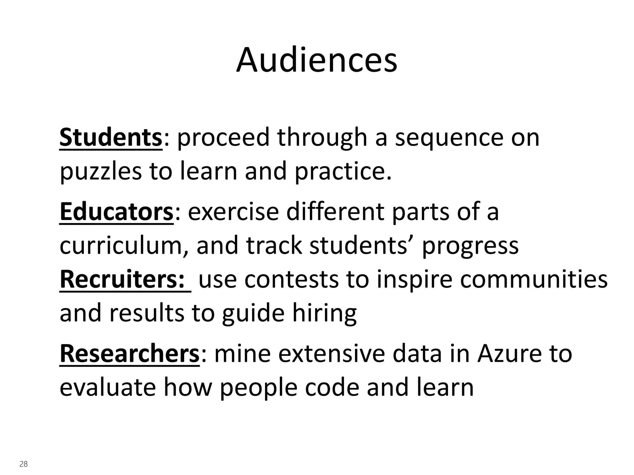 Audiences 
Students: proceed through a sequence on 
puzzles to learn and practice. 
Educators: exercise different parts of a 
curriculum, and track students’ progress 
Recruiters: use contests to inspire communities 
and results to guide hiring 
Researchers: mine extensive data in Azure to 
evaluate how people code and learn 
 