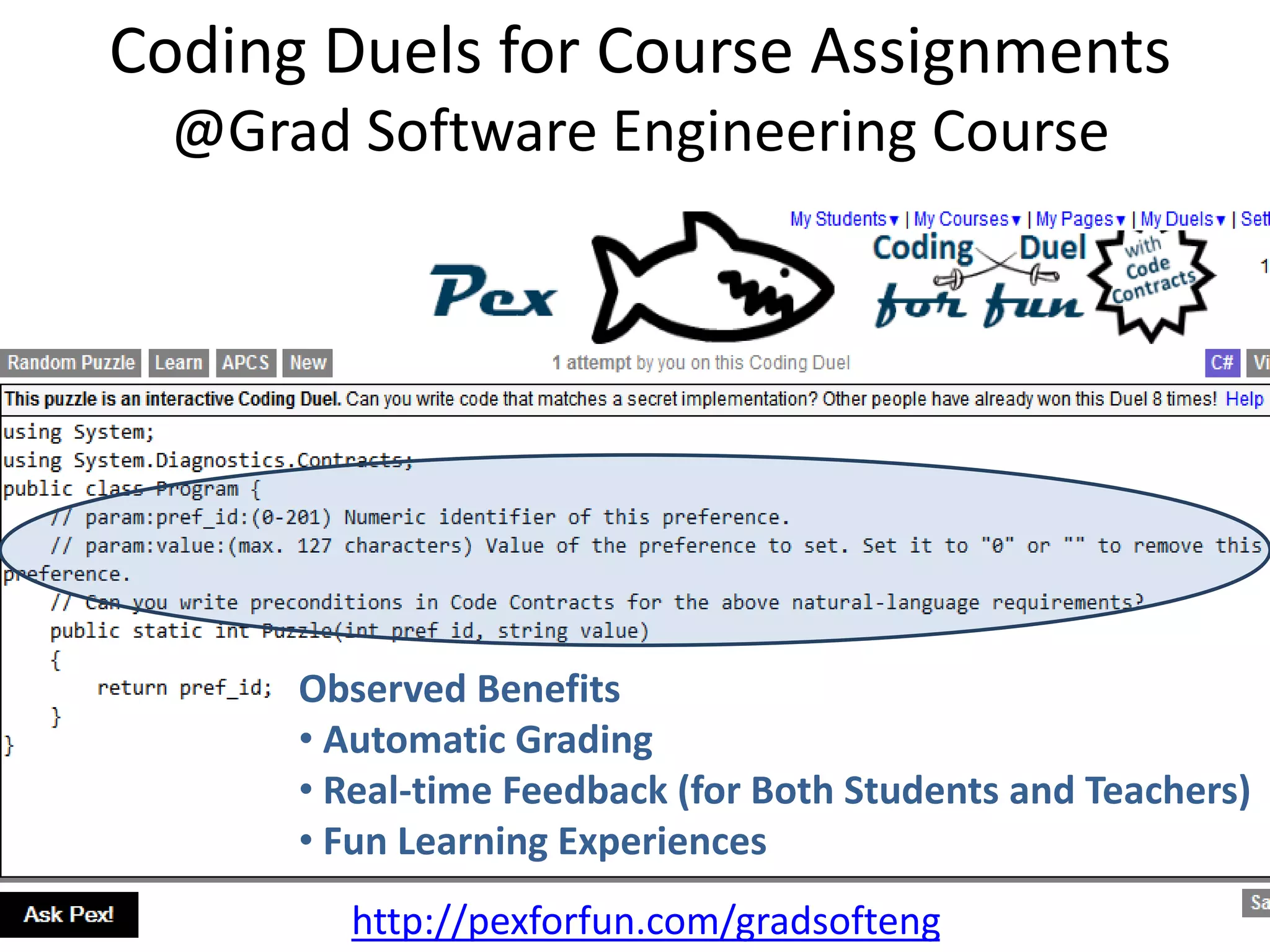 Coding Duels for Course Assignments 
@Grad Software Engineering Course 
Observed Benefits 
• Automatic Grading 
• Real-time Feedback (for Both Students and Teachers) 
• Fun Learning Experiences 
http://pexforfun.com/gradsofteng 
 