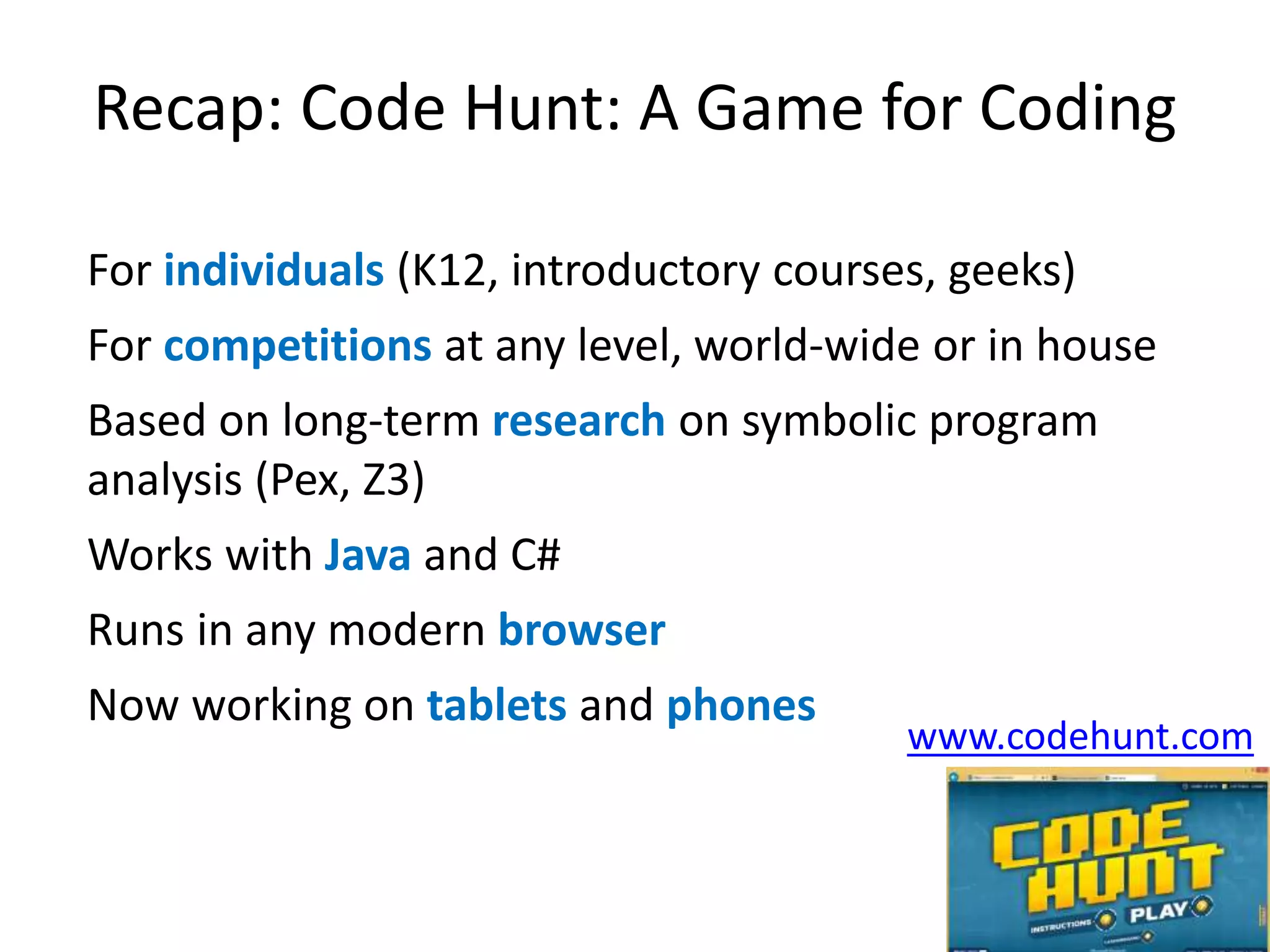 Recap: Code Hunt: A Game for Coding 
For individuals (K12, introductory courses, geeks) 
For competitions at any level, world-wide or in house 
Based on long-term research on symbolic program 
analysis (Pex, Z3) 
Works with Java and C# 
Runs in any modern browser 
Now working on tablets and phones 
www.codehunt.com 
 