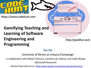 Gamifying Teaching and 
Learning of Software 
Engineering and 
Programming 
Tao Xie 
University of Illinois at Urbana-Champaign 
In collaboration with Nikolai Tillmann, Jonathan de Halleux, and Judith Bishop 
(Microsoft Research) 
http://pex4fun.com 
https://www.codehunt.com 
Related Papers/Resources: https://sites.google.com/site/asergrp/projects/ese 
 