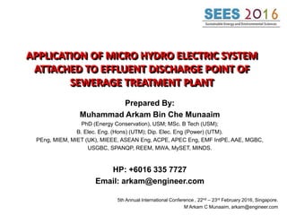 APPLICATION OF MICRO HYDRO ELECTRIC SYSTEM
ATTACHED TO EFFLUENT DISCHARGE POINT OF
SEWERAGE TREATMENT PLANT
Prepared By:
Muhammad Arkam Bin Che Munaaim
PhD (Energy Conservation), USM; MSc. B Tech (USM);
B. Elec. Eng. (Hons) (UTM); Dip. Elec. Eng (Power) (UTM).
PEng, MIEM, MIET (UK), MIEEE, ASEAN Eng, ACPE, APEC Eng, EMF IntPE, AAE, MGBC,
USGBC, SPANQP, REEM, MWA, MySET, MINDS.
HP: +6016 335 7727
Email: arkam@engineer.com
5th Annual International Conference , 22nd – 23rd February 2016, Singapore.
M Arkam C Munaaim, arkam@engineer.com
 