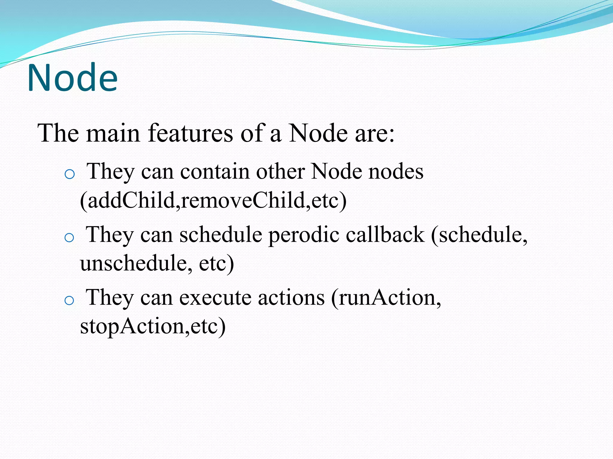 Node 
The main features of a Node are: 
o They can contain other Node nodes (addChild,removeChild,etc) 
o They can schedule perodic callback (schedule, unschedule, etc) 
o They can execute actions (runAction, stopAction,etc)  