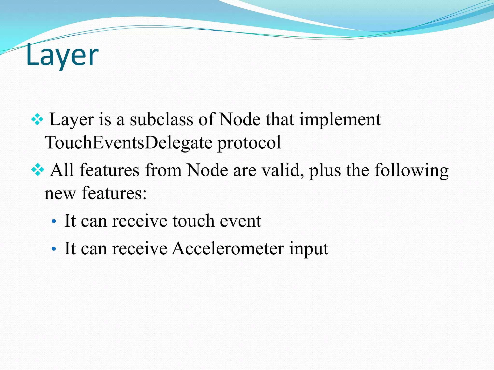 Layer 
 Layer is a subclass of Node that implement TouchEventsDelegate protocol 
 All features from Node are valid, plus the following new features: 
•It can receive touch event 
•It can receive Accelerometer input  