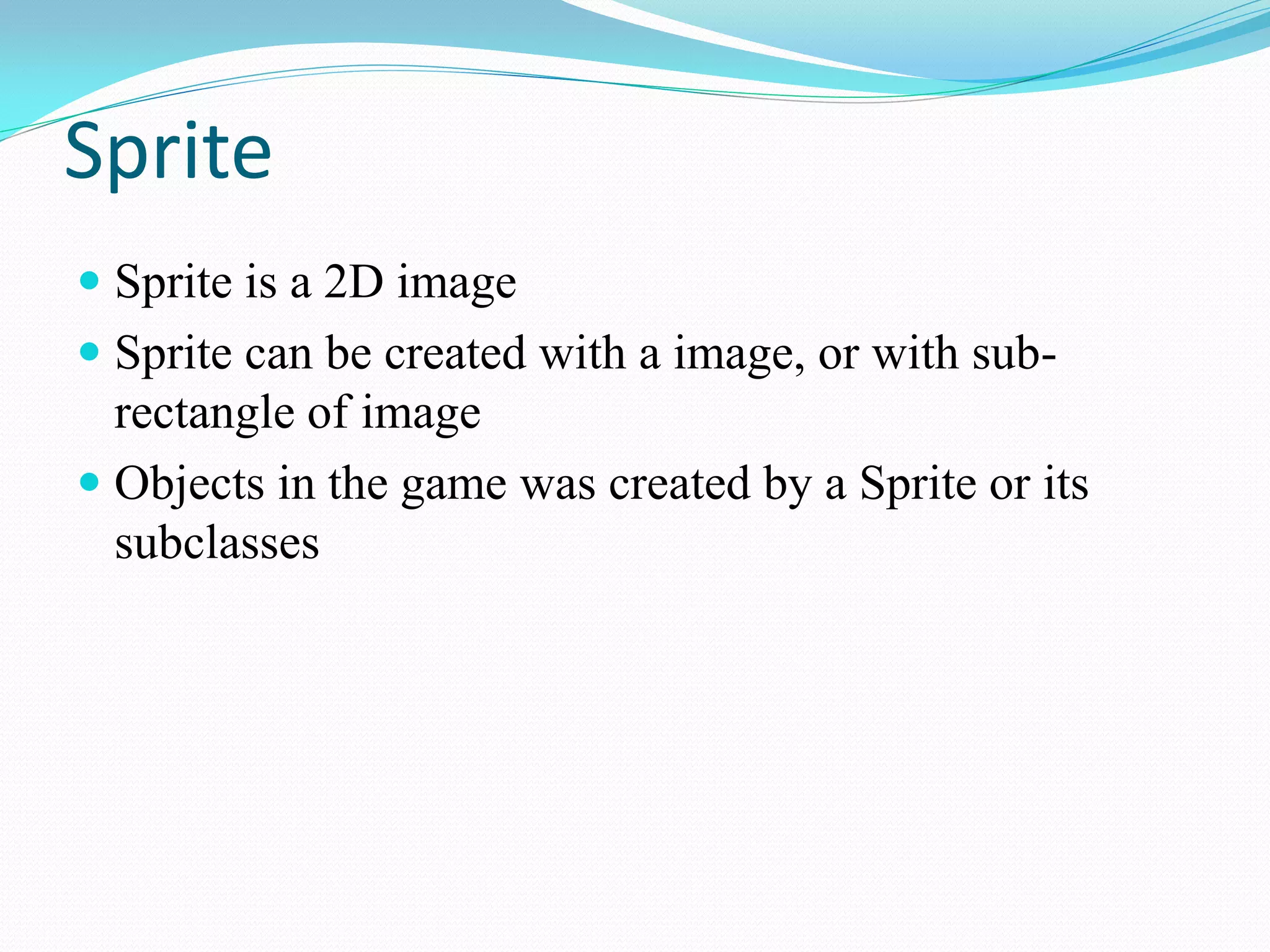 Sprite 
Sprite is a 2D image 
Sprite can be created with a image, or with sub- rectangle of image 
Objects in the game was created by a Sprite or its subclasses  