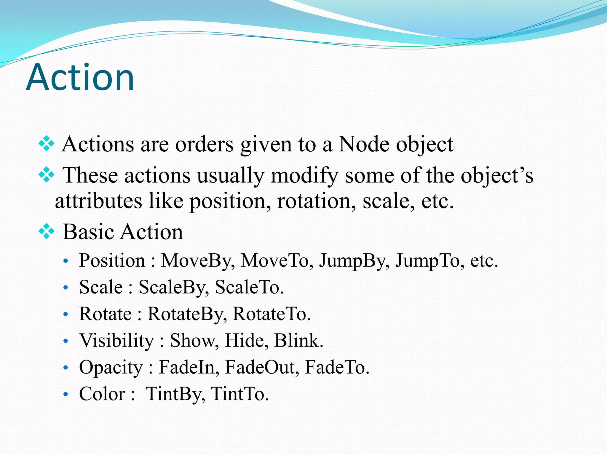 Action 
 Actions are orders given to a Node object 
 These actions usually modify some of the object’s attributes like position, rotation, scale, etc. 
 Basic Action 
•Position : MoveBy, MoveTo, JumpBy, JumpTo, etc. 
•Scale : ScaleBy, ScaleTo. 
•Rotate : RotateBy, RotateTo. 
•Visibility : Show, Hide, Blink. 
•Opacity : FadeIn, FadeOut, FadeTo. 
•Color : TintBy, TintTo.  