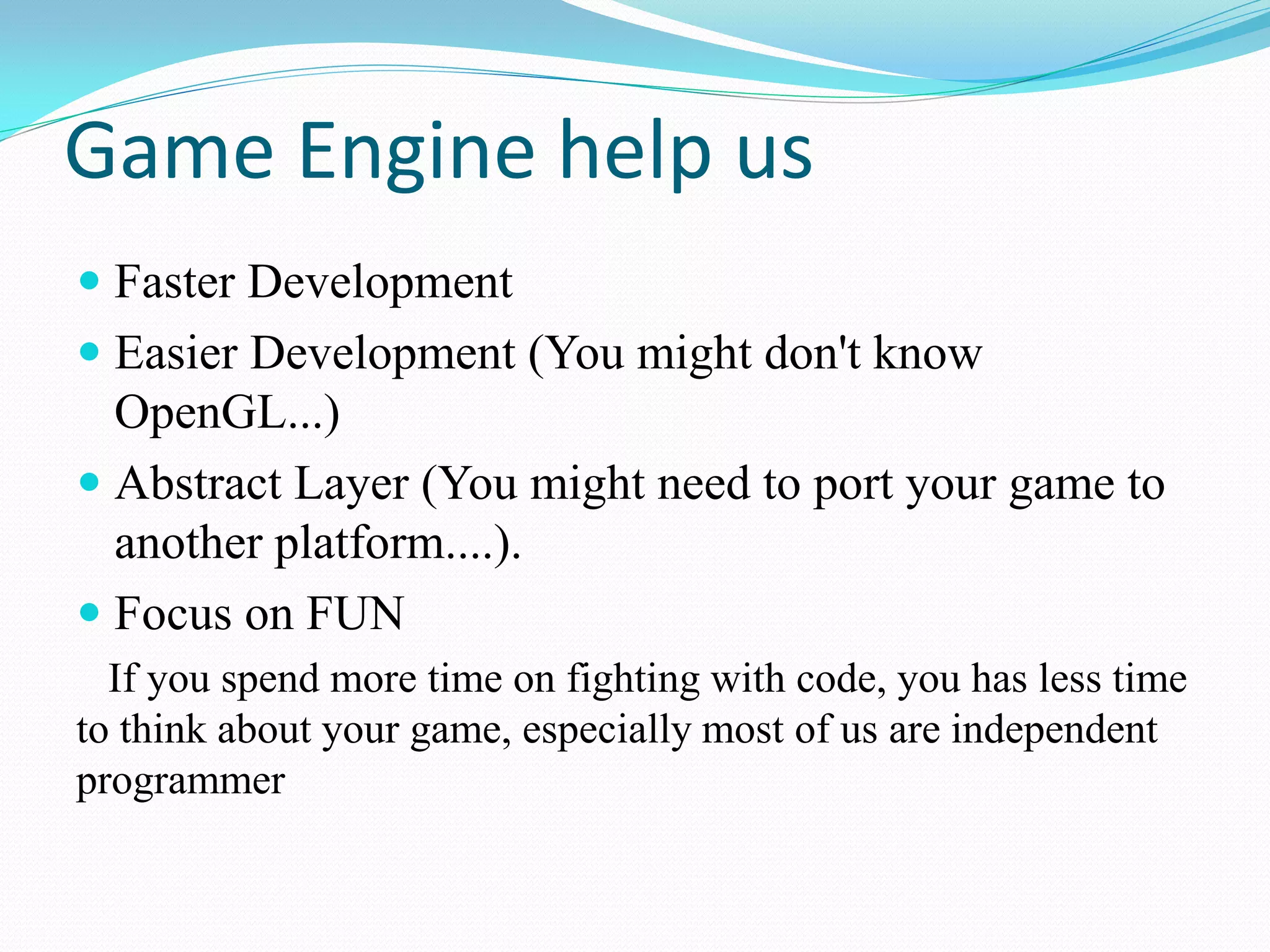 Game Engine help us 
Faster Development 
Easier Development (You might don't know OpenGL...) 
Abstract Layer (You might need to port your game to another platform....). 
Focus on FUN 
If you spend more time on fighting with code, you has less time to think about your game, especially most of us are independent programmer  