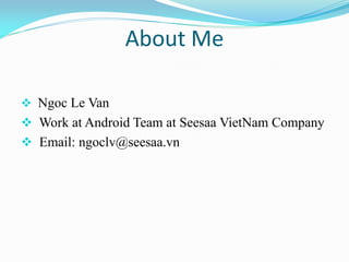 About Me 
 Ngoc Le Van 
 Work at Android Team at Seesaa VietNam Company 
 Email: ngoclv@seesaa.vn  