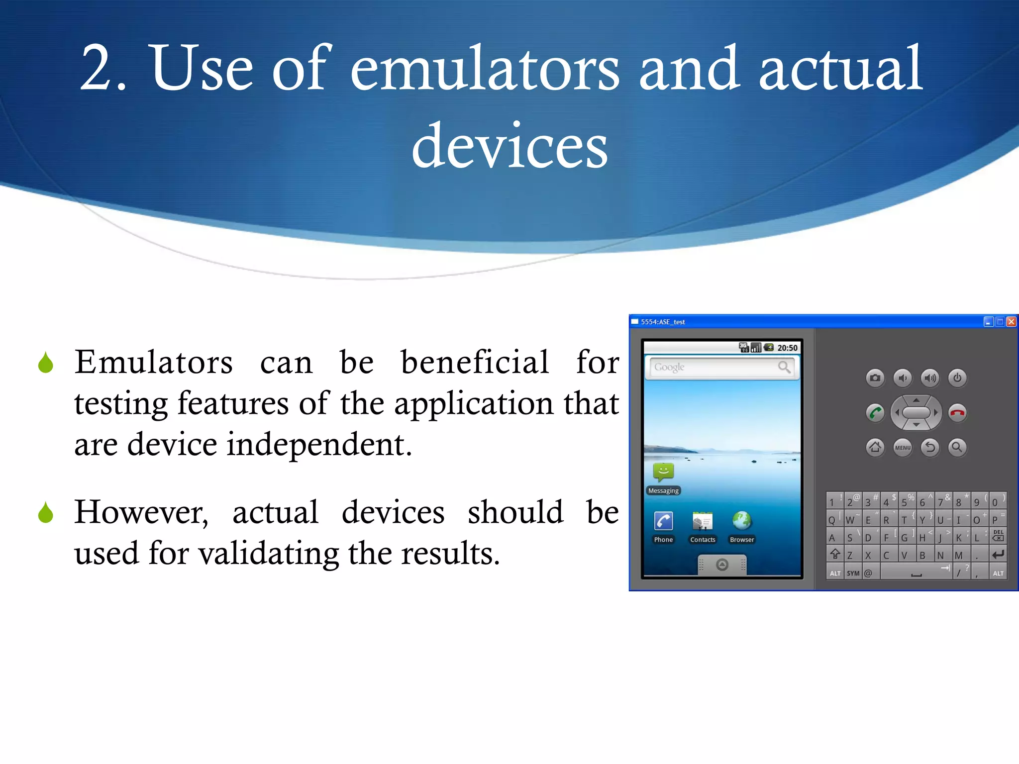 2. Use of emulators and actual
devices
S  Emulators can be beneficial for
testing features of the application that
are device independent.
S  However, actual devices should be
used for validating the results.
 