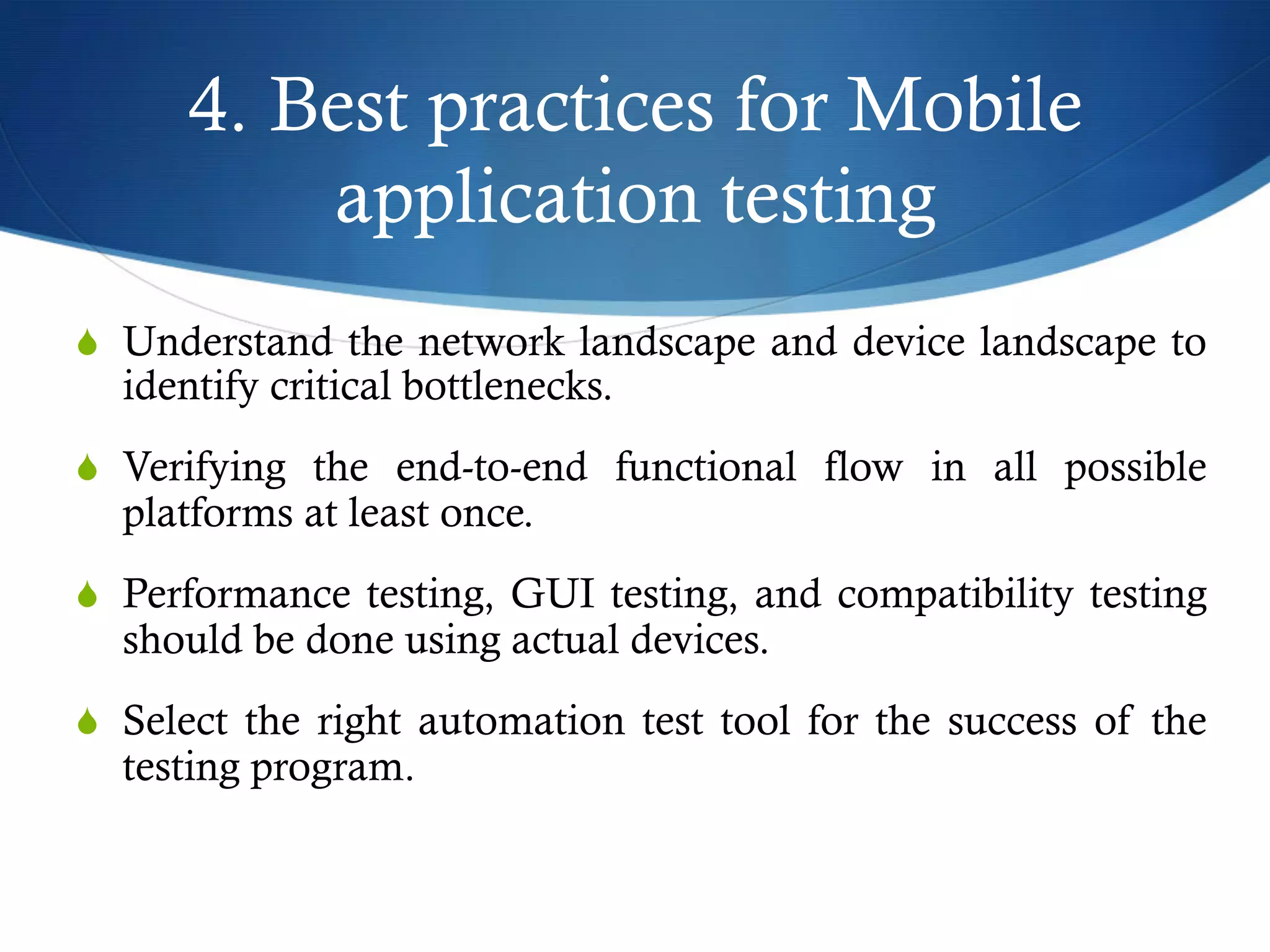 4. Best practices for Mobile
application testing
S  Understand the network landscape and device landscape to
identify critical bottlenecks.
S  Verifying the end-to-end functional flow in all possible
platforms at least once.
S  Performance testing, GUI testing, and compatibility testing
should be done using actual devices.
S  Select the right automation test tool for the success of the
testing program.
 
