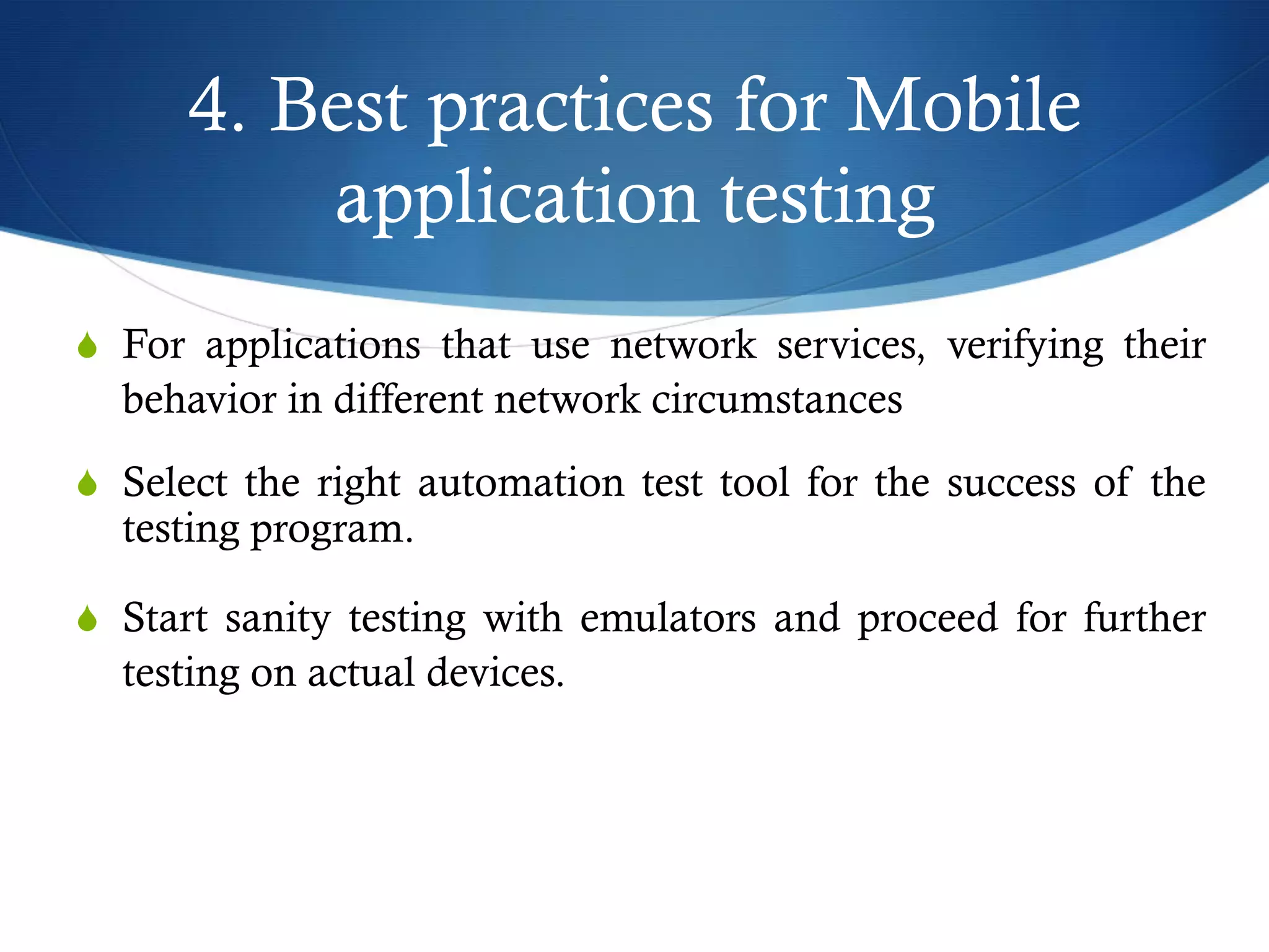 4. Best practices for Mobile
application testing
S  For applications that use network services, verifying their
behavior in different network circumstances
S  Select the right automation test tool for the success of the
testing program.
S  Start sanity testing with emulators and proceed for further
testing on actual devices.
 
