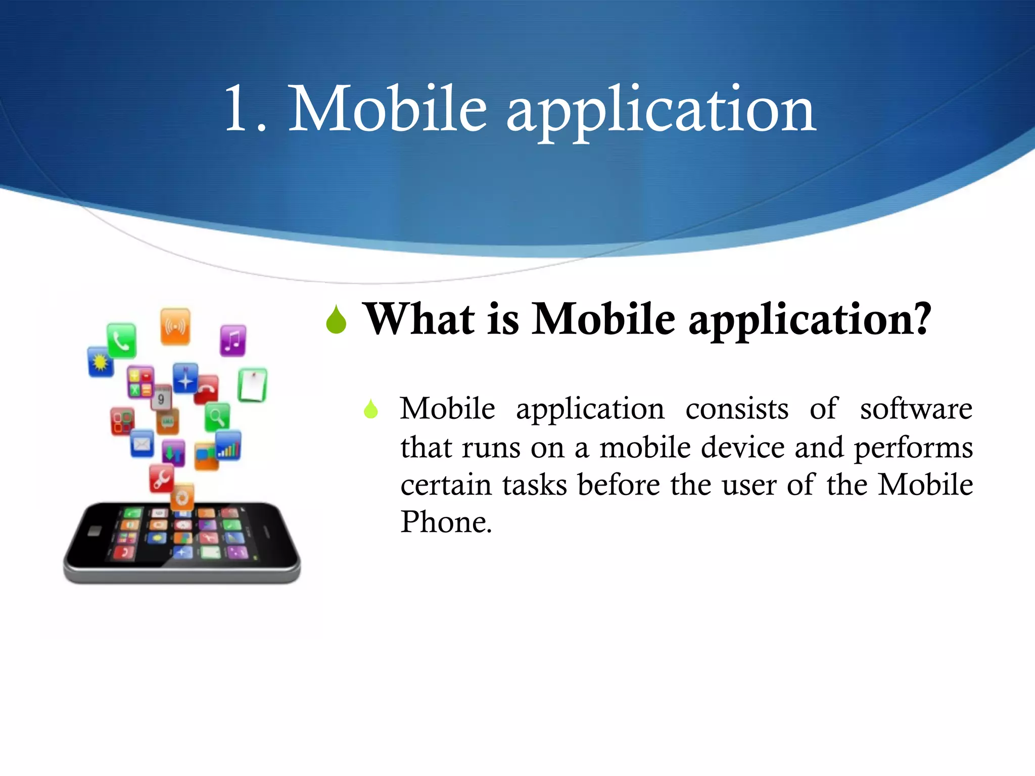 1. Mobile application
S What is Mobile application?
S  Mobile application consists of software
that runs on a mobile device and performs
certain tasks before the user of the Mobile
Phone.
 