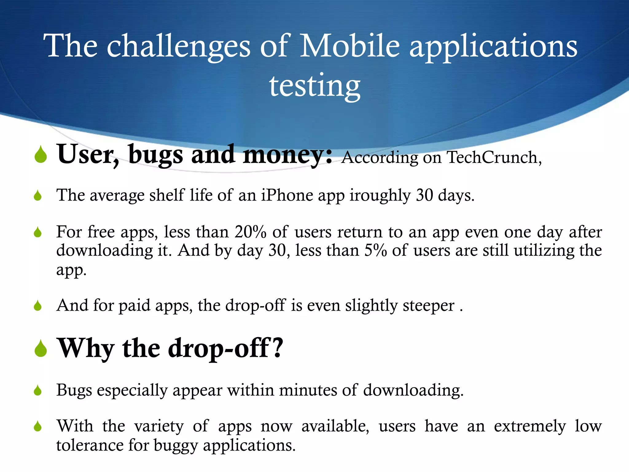 The challenges of Mobile applications
testing
S User, bugs and money: According on TechCrunch,
S  The average shelf life of an iPhone app iroughly 30 days.
S  For free apps, less than 20% of users return to an app even one day after
downloading it. And by day 30, less than 5% of users are still utilizing the
app.
S  And for paid apps, the drop-off is even slightly steeper .
S Why the drop-off?
S  Bugs especially appear within minutes of downloading.
S  With the variety of apps now available, users have an extremely low
tolerance for buggy applications.
 