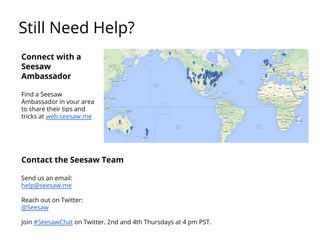 Still Need Help?
Contact the Seesaw Team
Send us an email:
help@seesaw.me
Reach out on Twitter:
@Seesaw
Join #SeesawChat on Twitter. 2nd and 4th Thursdays at 4 pm PST.
Connect with a
Seesaw
Ambassador
Find a Seesaw
Ambassador in your area
to share their tips and
tricks at web.seesaw.me
 