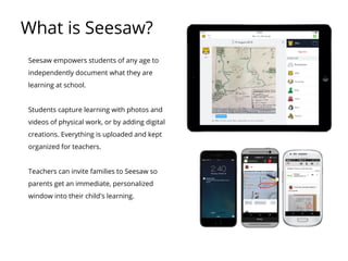 What is Seesaw?
Seesaw empowers students of any age to
independently document what they are
learning at school.
Students capture learning with photos and
videos of physical work, or by adding digital
creations. Everything is uploaded and kept
organized for teachers.
Teachers can invite families to Seesaw so
parents get an immediate, personalized
window into their child's learning.
 