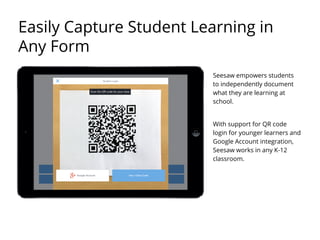 Seesaw empowers students
to independently document
what they are learning at
school.
With support for QR code
login for younger learners and
Google Account integration,
Seesaw works in any K-12
classroom.
Easily Capture Student Learning in
Any Form
 