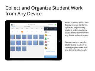When students add to their
Seesaw journal, content is
uploaded, organized by
student, and immediately
accessible to teachers from
any device and on the web.
Seesaw makes it easy for
students and teachers to
review progress over time
and demonstrate growth.
Collect and Organize Student Work
from Any Device
 