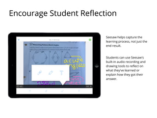 Seesaw helps capture the
learning process, not just the
end result.
Students can use Seesaw's
built-in audio recording and
drawing tools to reflect on
what they've learned or
explain how they got their
answer.
Encourage Student Reflection
 
