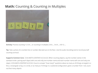 Activity: Practice counting 1-2-3-4…, or counting in multiples 2-4-6…, 3-6-9…, 4-8-12…,
Tip: Take a photo of a number line or number tiles laid out on the floor. Use the audio recording tool to record yourself
counting out loud.
Supports Common Core: CCSS.MATH.CONTENT.K.CC.B.4.A: When counting objects, say the number names in the
standard order, pairing each object with one and only one number name and each number name with one and only one
object. CCSS.MATH.CONTENT.K.CC.B.5: Count to answer "how many?" questions about as many as 20 things arranged in a
line, a rectangular array, or a circle, or as many as 10 things in a scattered configuration; given a number from 1-20, count
out that many objects.
Math: Counting & Counting in Multiples
 