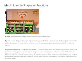 Activity: Identify geometric shapes, angles or fractions around the classroom.
Tip: Take a photo of a geometric shape, angle or fraction you can find in the classroom. Use the drawing tool or text tool to
explain. Ex: the clock is a circle, where my desk leg meets the tabletop is a right angle, the windows divide the wall into
fourths.
Supports Common Core: CCSS.MATH.CONTENT.K.G.A.1: Describe objects in the environment using names of shapes, and
describe the relative positions of these objects using terms such as above, below, beside, in front of, behind, and next to.
CCSS.MATH.CONTENT.1.G.A.3: Partition circles and rectangles into two and four equal shares, describe the shares using the
words halves, fourths, and quarters, and use the phrases half of, fourth of, and quarter of. Describe the whole as two of, or
four of the shares.
Math: Identify Shapes or Fractions
 