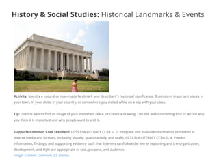 Activity: Identify a natural or man-made landmark and describe it's historical significance. Brainstorm important places in
your town, in your state, in your country, or somewhere you visited while on a trip with your class.
Tip: Use the web to find an image of your important place, or create a drawing. Use the audio recording tool to record why
you think it is important and why people want to visit it.
Supports Common Core Standard: CCSS.ELA-LITERACY.CCRA.SL.2. Integrate and evaluate information presented in
diverse media and formats, including visually, quantitatively, and orally. CCSS.ELA-LITERACY.CCRA.SL.4. Present
information, findings, and supporting evidence such that listeners can follow the line of reasoning and the organization,
development, and style are appropriate to task, purpose, and audience.
Image: Creative Commons 2.0 License.
History & Social Studies: Historical Landmarks & Events
 