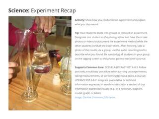 Activity: Show how you conducted an experiment and explain
what you discovered.
Tip: Have students divide into groups to conduct an experiment.
Designate one student as the photographer and have them take
photos or videos to document the experiment method while the
other students conduct the experiment. After finishing, take a
photo of the results. As a group, use the audio recording tool to
describe what you found. Be sure to tag all students in your group
on the tagging screen so the photos go into everyone's journal.
Supports Common Core: CCSS.ELA-LITERACY.RST.6-8.3. Follow
precisely a multistep procedure when carrying out experiments,
taking measurements, or performing technical tasks. CCSS.ELA-
LITERACY.RST.6-8.7. Integrate quantitative or technical
information expressed in words in a text with a version of that
information expressed visually (e.g., in a flowchart, diagram,
model, graph, or table).
Image: Creative Commons 2.0 License.
Science: Experiment Recap
 