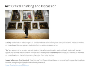 Activity: Let the fine art debate begin! Use pieces of artwork as discussion pieces with your students. Introduce them to
art vocabulary and encourage each student to form an opinion on a piece of art.
Tip: Take a picture of an art piece and pair students in small groups. Using the audio tool, each student will have an
opportunity to share and discuss their findings about the art piece. Reach Group: Encourage your class to use their new
art vocabulary terms. Highlight these words by typing them in the text box.
Supports Common Core Standard: Visual Literacy 1.4.2. Respond to art based on personal preference and actively listen
to others, recognizing that people have different preferences.
Image: Creative Commons 2.0 License
Art: Critical Thinking and Discussion
 