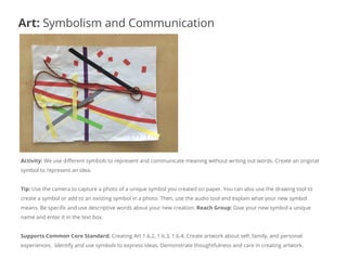 Activity: We use different symbols to represent and communicate meaning without writing out words. Create an original
symbol to represent an idea.
Tip: Use the camera to capture a photo of a unique symbol you created on paper. You can also use the drawing tool to
create a symbol or add to an existing symbol in a photo. Then, use the audio tool and explain what your new symbol
means. Be specific and use descriptive words about your new creation. Reach Group: Give your new symbol a unique
name and enter it in the text box.
Supports Common Core Standard: Creating Art 1.6.2, 1.6.3, 1.6.4. Create artwork about self, family, and personal
experiences. Identify and use symbols to express ideas. Demonstrate thoughtfulness and care in creating artwork.
Art: Symbolism and Communication
 
