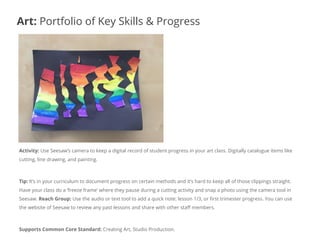 Activity: Use Seesaw’s camera to keep a digital record of student progress in your art class. Digitally catalogue items like
cutting, line drawing, and painting.
Tip: It’s in your curriculum to document progress on certain methods and it’s hard to keep all of those clippings straight.
Have your class do a ‘freeze frame’ where they pause during a cutting activity and snap a photo using the camera tool in
Seesaw. Reach Group: Use the audio or text tool to add a quick note: lesson 1/3, or first trimester progress. You can use
the website of Seesaw to review any past lessons and share with other staff members.
Supports Common Core Standard: Creating Art, Studio Production.
Art: Portfolio of Key Skills & Progress
 