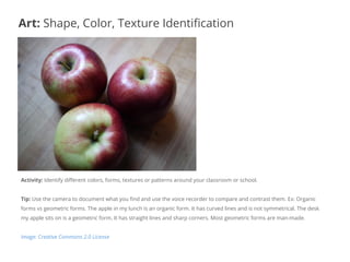Activity: Identify different colors, forms, textures or patterns around your classroom or school.
Tip: Use the camera to document what you find and use the voice recorder to compare and contrast them. Ex: Organic
forms vs geometric forms. The apple in my lunch is an organic form. It has curved lines and is not symmetrical. The desk
my apple sits on is a geometric form. It has straight lines and sharp corners. Most geometric forms are man-made.
Image: Creative Commons 2.0 License
Art: Shape, Color, Texture Identification
 