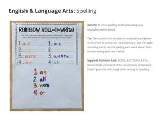 Activity: Practice spelling and then reading new
vocabulary words aloud.
Tip: Take a photo of a completed vocabulary worksheet
or list of words written on the whiteboard. Use the audio
recording tool to record spelling each word aloud. Then
record reading each word aloud.
Supports Common Core: CCSS.ELA-LITERACY.L.K-5.1.
Demonstrate command of the conventions of standard
English grammar and usage when writing or speaking.
English & Language Arts: Spelling
 