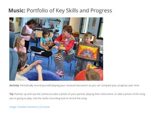 Activity: Periodically record yourself playing your musical instrument so you can compare your progress over time.
Tip: Partner up and use the camera to take a photo of your partner playing their instrument, or take a photo of the song
you're going to play. Use the audio recording tool to record the song.
Image: Creative Commons 2.0 License
Music: Portfolio of Key Skills and Progress
 