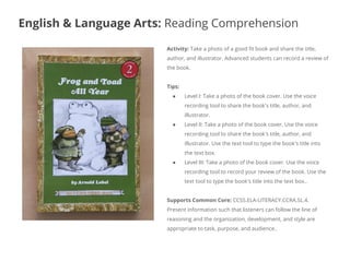Activity: Take a photo of a good fit book and share the title,
author, and illustrator. Advanced students can record a review of
the book.
Tips:
● Level I: Take a photo of the book cover. Use the voice
recording tool to share the book's title, author, and
illustrator.
● Level II: Take a photo of the book cover. Use the voice
recording tool to share the book's title, author, and
illustrator. Use the text tool to type the book's title into
the text box.
● Level III: Take a photo of the book cover. Use the voice
recording tool to record your review of the book. Use the
text tool to type the book's title into the text box..
Supports Common Core: CCSS.ELA-LITERACY.CCRA.SL.4.
Present information such that listeners can follow the line of
reasoning and the organization, development, and style are
appropriate to task, purpose, and audience..
English & Language Arts: Reading Comprehension
 