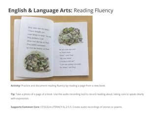 Activity: Practice and document reading fluency by reading a page from a new book.
Tip: Take a photo of a page of a book. Use the audio recording tool to record reading aloud, taking care to speak clearly
with expression.
Supports Common Core: CCSS.ELA-LITERACY.SL.2-5.5. Create audio recordings of stories or poems.
English & Language Arts: Reading Fluency
 