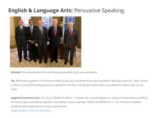Activity: Persuasively describe one thing you would do if you were president.
Tip: Work with a partner to brainstorm ideas of what you would do if you were president. With your partner's help, record
a video of yourself describing what you would do and why. Use the text tool to add a one sentence caption about your
video.
Supports Common Core: CCSS.ELA-LITERACY.CCRA.SL.1. Prepare for and participate in a range of conversations, building
on others' ideas and expressing their own clearly and persuasively. CCSS.ELA-LITERACY.SL.1 - 5.6. Produce complete
sentences when appropriate to task and situation.
Image: Creative Commons 2.0 License
English & Language Arts: Persuasive Speaking
 