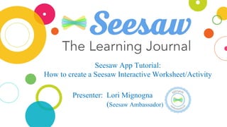 Seesaw App Tutorial:
How to create a Seesaw Interactive Worksheet/Activity
Presenter: Lori Mignogna
(Seesaw Ambassador)
 