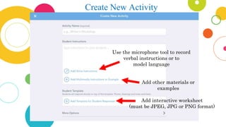 Create New Activity
Use the microphone tool to record
verbal instructions or to
model language
Add other materials or
examples
Add interactive worksheet
(must be JPEG, JPG or PNG format)
 
