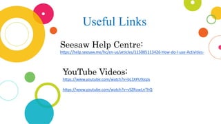 Useful Links
Seesaw Help Centre:
https://help.seesaw.me/hc/en-us/articles/115005113426-How-do-I-use-Activities-
YouTube Videos:
https://www.youtube.com/watch?v=bL3XPU9Jcps
https://www.youtube.com/watch?v=vSZRuwLnThQ
 