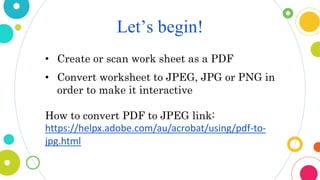 Let’s begin!
• Create or scan work sheet as a PDF
• Convert worksheet to JPEG, JPG or PNG in
order to make it interactive
How to convert PDF to JPEG link:
https://helpx.adobe.com/au/acrobat/using/pdf-to-
jpg.html
 