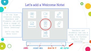 Let’s add a Welcome Note!
rotate record voice draw on it add caption
On the Item
Creation screen,
Teachers and
Students can pick
from a range of
tools to document
their learning!
Let’s try the
Note tool!
Teachers and
Students can use a
range of Annotation
Tools to further
explain their
learning!
 