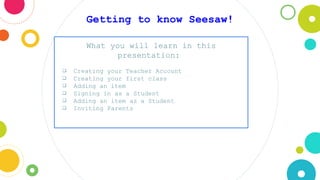 Getting to know Seesaw!
What you will learn in this
presentation:
❏ Creating your Teacher Account
❏ Creating your first class
❏ Adding an item
❏ Signing in as a Student
❏ Adding an item as a Student
❏ Inviting Parents
 