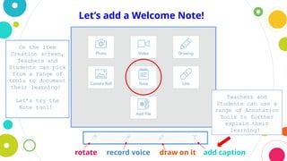 Let’s add a Welcome Note!
rotate record voice draw on it add caption
On the Item
Creation screen,
Teachers and
Students can pick
from a range of
tools to document
their learning!
Let’s try the
Note tool!
Teachers and
Students can use a
range of Annotation
Tools to further
explain their
learning!
 