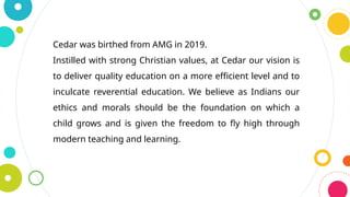 Cedar was birthed from AMG in 2019.
Instilled with strong Christian values, at Cedar our vision is
to deliver quality education on a more efficient level and to
inculcate reverential education. We believe as Indians our
ethics and morals should be the foundation on which a
child grows and is given the freedom to fly high through
modern teaching and learning.
 