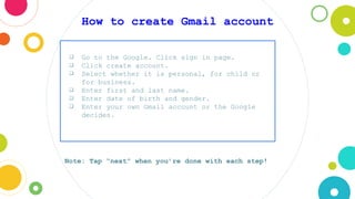 How to create Gmail account
❏ Go to the Google. Click sign in page.
❏ Click create account.
❏ Select whether it is personal, for child or
for business.
❏ Enter first and last name.
❏ Enter date of birth and gender.
❏ Enter your own Gmail account or the Google
decides.
Note: Tap “next” when you’re done with each step!
 